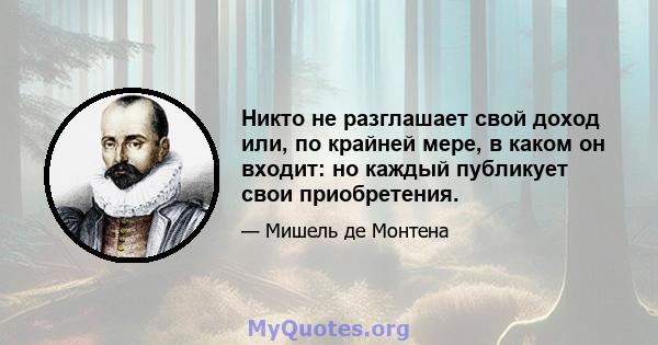 Никто не разглашает свой доход или, по крайней мере, в каком он входит: но каждый публикует свои приобретения.