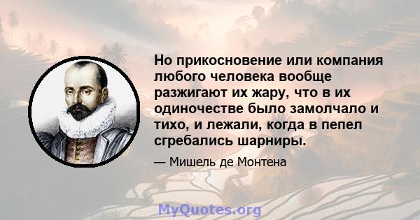 Но прикосновение или компания любого человека вообще разжигают их жару, что в их одиночестве было замолчало и тихо, и лежали, когда в пепел сгребались шарниры.