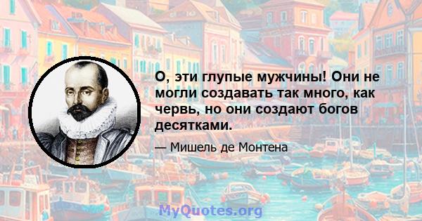 О, эти глупые мужчины! Они не могли создавать так много, как червь, но они создают богов десятками.