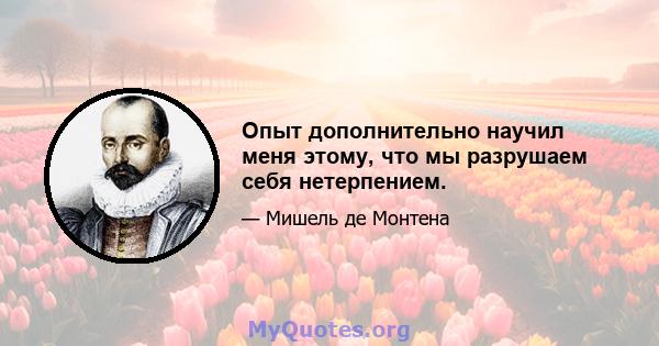 Опыт дополнительно научил меня этому, что мы разрушаем себя нетерпением.