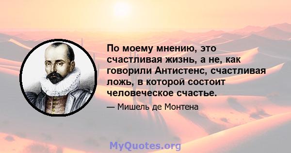 По моему мнению, это счастливая жизнь, а не, как говорили Антистенс, счастливая ложь, в которой состоит человеческое счастье.