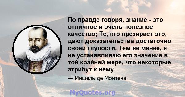 По правде говоря, знание - это отличное и очень полезное качество; Те, кто презирает это, дают доказательства достаточно своей глупости. Тем не менее, я не устанавливаю его значение в той крайней мере, что некоторые