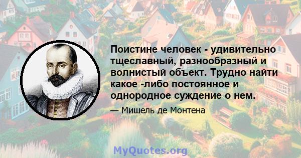 Поистине человек - удивительно тщеславный, разнообразный и волнистый объект. Трудно найти какое -либо постоянное и однородное суждение о нем.