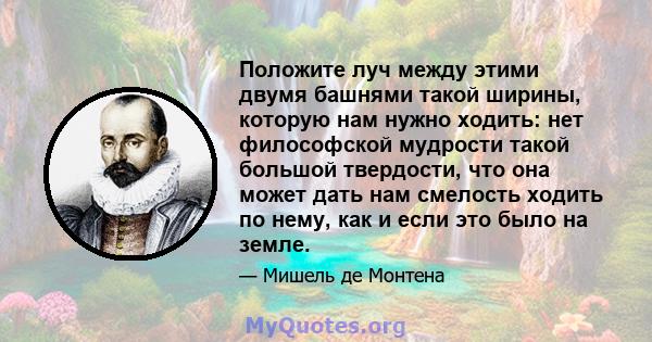 Положите луч между этими двумя башнями такой ширины, которую нам нужно ходить: нет философской мудрости такой большой твердости, что она может дать нам смелость ходить по нему, как и если это было на земле.