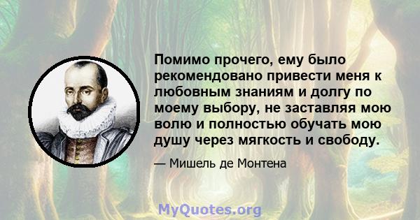 Помимо прочего, ему было рекомендовано привести меня к любовным знаниям и долгу по моему выбору, не заставляя мою волю и полностью обучать мою душу через мягкость и свободу.