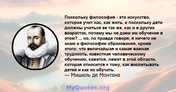 Поскольку философия - это искусство, которое учит нас, как жить, и поскольку дети должны учиться ее так же, как и в других возрастах, почему мы не даем им обучение в этом? ... но, по правде говоря, я ничего не знаю о