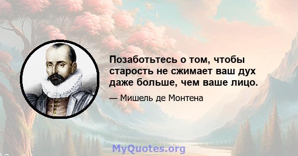 Позаботьтесь о том, чтобы старость не сжимает ваш дух даже больше, чем ваше лицо.