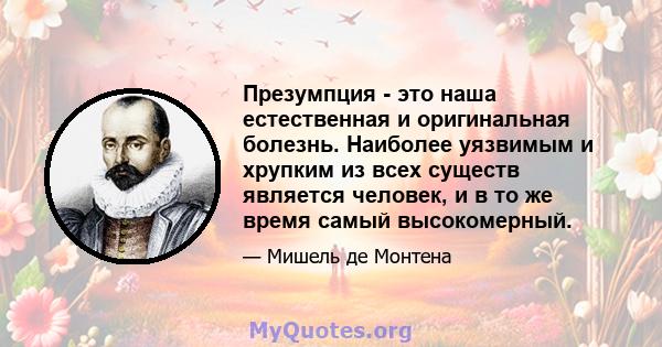 Презумпция - это наша естественная и оригинальная болезнь. Наиболее уязвимым и хрупким из всех существ является человек, и в то же время самый высокомерный.