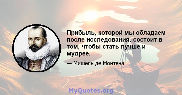 Прибыль, которой мы обладаем после исследования, состоит в том, чтобы стать лучше и мудрее.