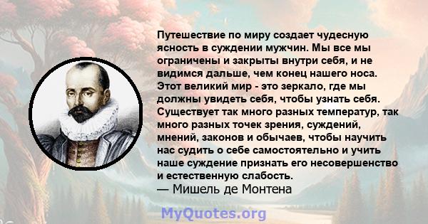 Путешествие по миру создает чудесную ясность в суждении мужчин. Мы все мы ограничены и закрыты внутри себя, и не видимся дальше, чем конец нашего носа. Этот великий мир - это зеркало, где мы должны увидеть себя, чтобы