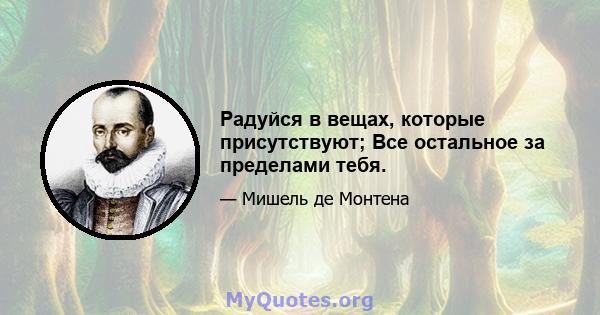 Радуйся в вещах, которые присутствуют; Все остальное за пределами тебя.