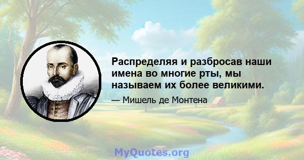 Распределяя и разбросав наши имена во многие рты, мы называем их более великими.