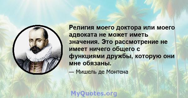 Религия моего доктора или моего адвоката не может иметь значения. Это рассмотрение не имеет ничего общего с функциями дружбы, которую они мне обязаны.