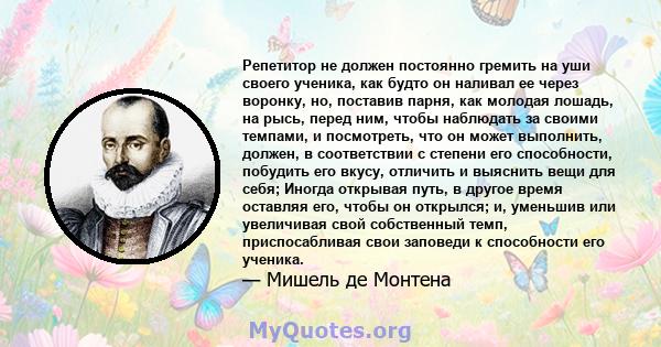 Репетитор не должен постоянно гремить на уши своего ученика, как будто он наливал ее через воронку, но, поставив парня, как молодая лошадь, на рысь, перед ним, чтобы наблюдать за своими темпами, и посмотреть, что он