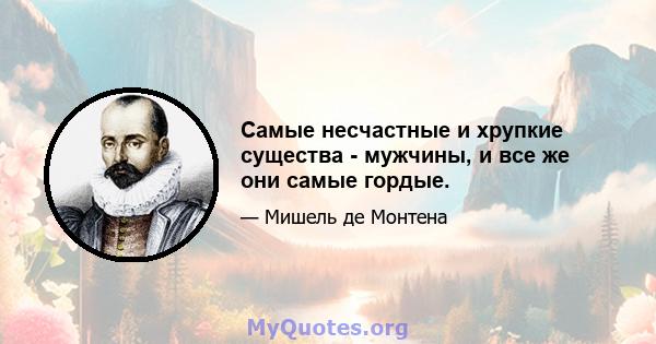 Самые несчастные и хрупкие существа - мужчины, и все же они самые гордые.