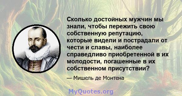 Сколько достойных мужчин мы знали, чтобы пережить свою собственную репутацию, которые видели и пострадали от чести и славы, наиболее справедливо приобретенной в их молодости, погашенные в их собственном присутствии?