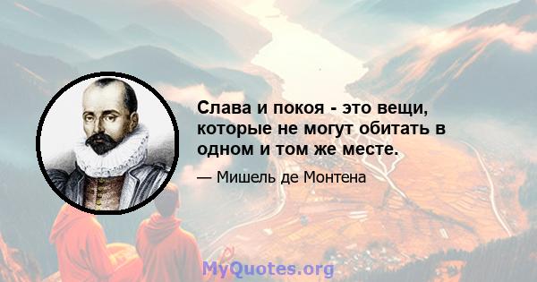 Слава и покоя - это вещи, которые не могут обитать в одном и том же месте.