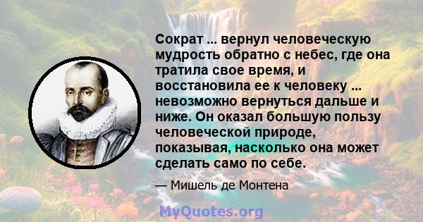 Сократ ... вернул человеческую мудрость обратно с небес, где она тратила свое время, и восстановила ее к человеку ... невозможно вернуться дальше и ниже. Он оказал большую пользу человеческой природе, показывая,