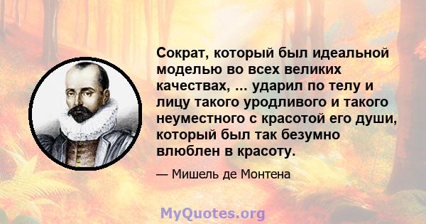 Сократ, который был идеальной моделью во всех великих качествах, ... ударил по телу и лицу такого уродливого и такого неуместного с красотой его души, который был так безумно влюблен в красоту.