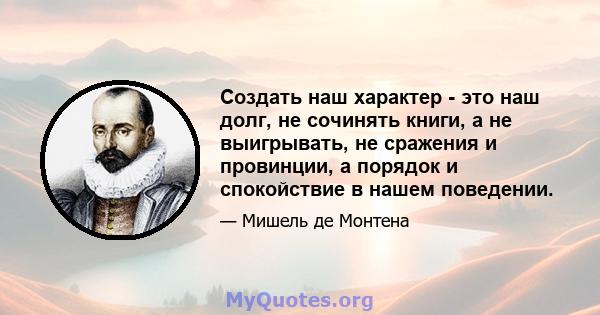 Создать наш характер - это наш долг, не сочинять книги, а не выигрывать, не сражения и провинции, а порядок и спокойствие в нашем поведении.