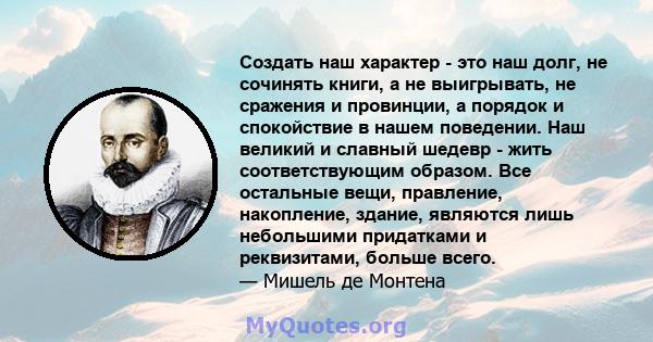 Создать наш характер - это наш долг, не сочинять книги, а не выигрывать, не сражения и провинции, а порядок и спокойствие в нашем поведении. Наш великий и славный шедевр - жить соответствующим образом. Все остальные