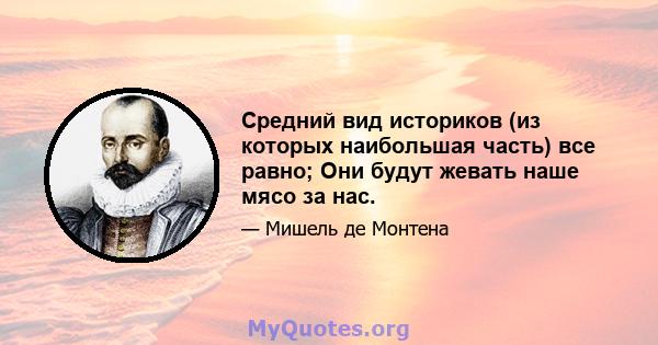 Средний вид историков (из которых наибольшая часть) все равно; Они будут жевать наше мясо за нас.