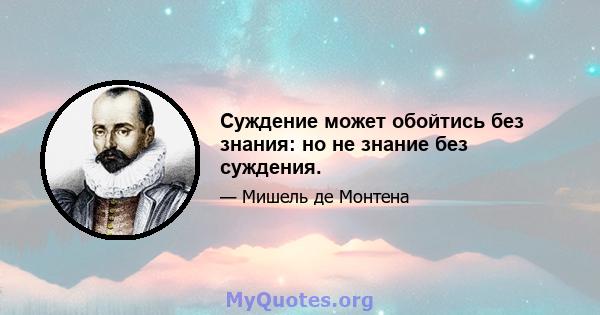 Суждение может обойтись без знания: но не знание без суждения.