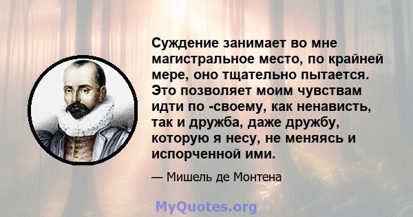 Суждение занимает во мне магистральное место, по крайней мере, оно тщательно пытается. Это позволяет моим чувствам идти по -своему, как ненависть, так и дружба, даже дружбу, которую я несу, не меняясь и испорченной ими.