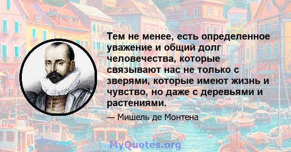 Тем не менее, есть определенное уважение и общий долг человечества, которые связывают нас не только с зверями, которые имеют жизнь и чувство, но даже с деревьями и растениями.