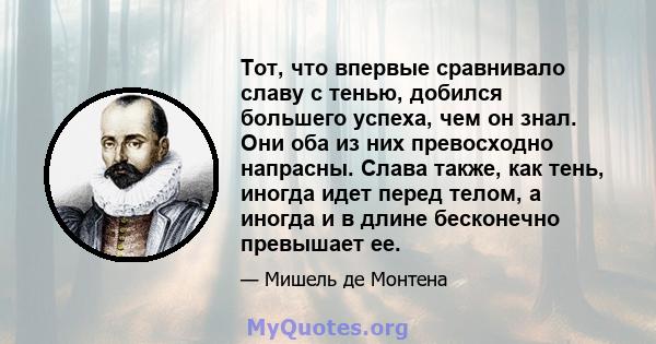 Тот, что впервые сравнивало славу с тенью, добился большего успеха, чем он знал. Они оба из них превосходно напрасны. Слава также, как тень, иногда идет перед телом, а иногда и в длине бесконечно превышает ее.