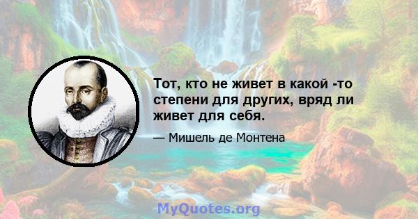 Тот, кто не живет в какой -то степени для других, вряд ли живет для себя.