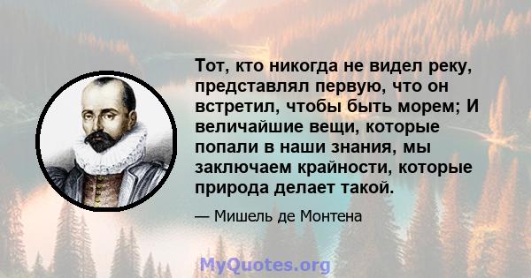 Тот, кто никогда не видел реку, представлял первую, что он встретил, чтобы быть морем; И величайшие вещи, которые попали в наши знания, мы заключаем крайности, которые природа делает такой.