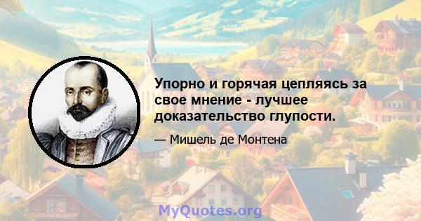 Упорно и горячая цепляясь за свое мнение - лучшее доказательство глупости.