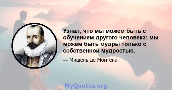 Узнал, что мы можем быть с обучением другого человека: мы можем быть мудры только с собственной мудростью.