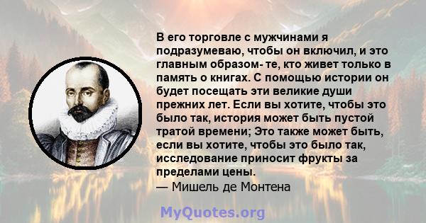 В его торговле с мужчинами я подразумеваю, чтобы он включил, и это главным образом- те, кто живет только в память о книгах. С помощью истории он будет посещать эти великие души прежних лет. Если вы хотите, чтобы это