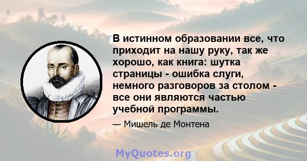 В истинном образовании все, что приходит на нашу руку, так же хорошо, как книга: шутка страницы - ошибка слуги, немного разговоров за столом - все они являются частью учебной программы.