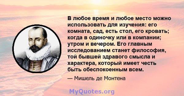 В любое время и любое место можно использовать для изучения: его комната, сад, есть стол, его кровать; когда в одиночку или в компании; утром и вечером. Его главным исследованием станет философия, той бывшей здравого