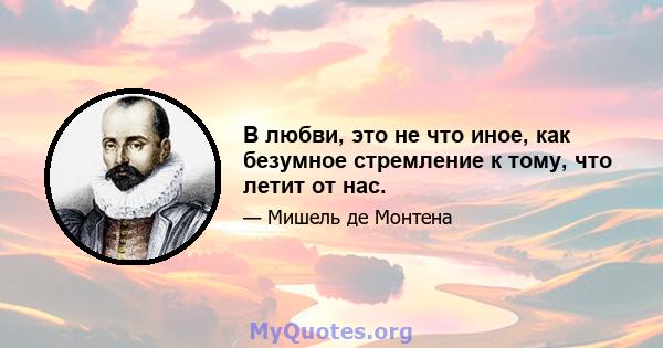 В любви, это не что иное, как безумное стремление к тому, что летит от нас.