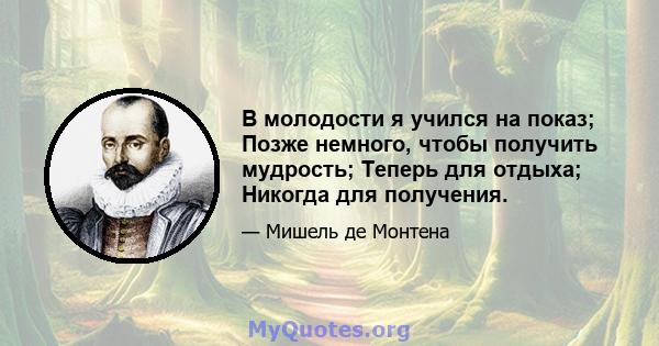 В молодости я учился на показ; Позже немного, чтобы получить мудрость; Теперь для отдыха; Никогда для получения.