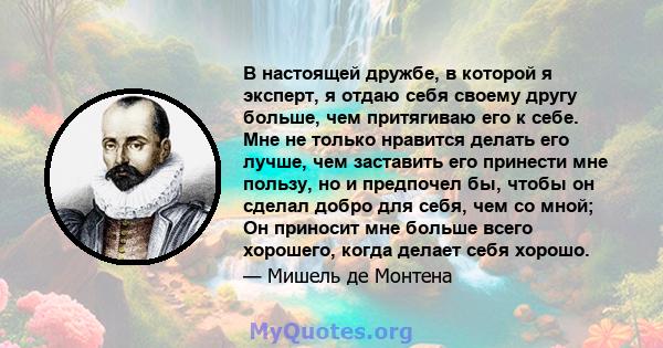 В настоящей дружбе, в которой я эксперт, я отдаю себя своему другу больше, чем притягиваю его к себе. Мне не только нравится делать его лучше, чем заставить его принести мне пользу, но и предпочел бы, чтобы он сделал