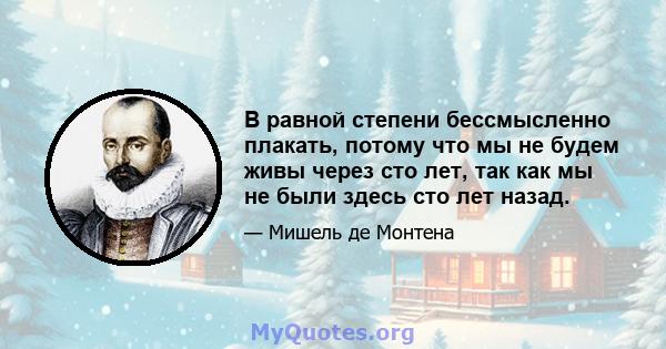 В равной степени бессмысленно плакать, потому что мы не будем живы через сто лет, так как мы не были здесь сто лет назад.