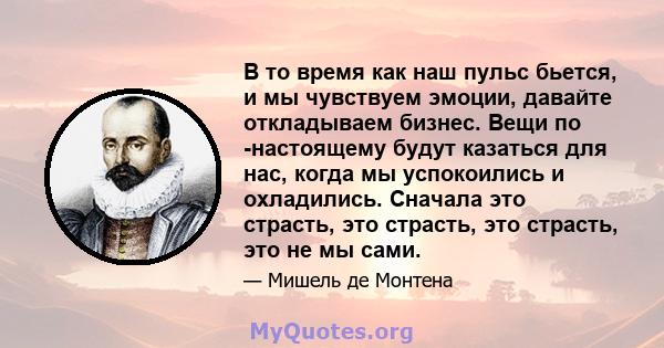 В то время как наш пульс бьется, и мы чувствуем эмоции, давайте откладываем бизнес. Вещи по -настоящему будут казаться для нас, когда мы успокоились и охладились. Сначала это страсть, это страсть, это страсть, это не мы 