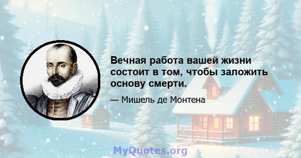 Вечная работа вашей жизни состоит в том, чтобы заложить основу смерти.