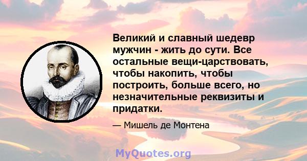 Великий и славный шедевр мужчин - жить до сути. Все остальные вещи-царствовать, чтобы накопить, чтобы построить, больше всего, но незначительные реквизиты и придатки.