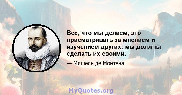 Все, что мы делаем, это присматривать за мнением и изучением других: мы должны сделать их своими.