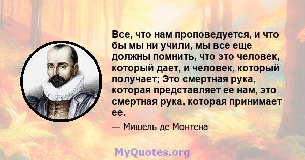 Все, что нам проповедуется, и что бы мы ни учили, мы все еще должны помнить, что это человек, который дает, и человек, который получает; Это смертная рука, которая представляет ее нам, это смертная рука, которая