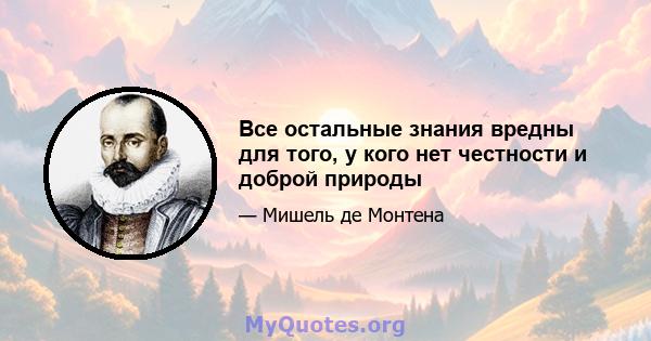 Все остальные знания вредны для того, у кого нет честности и доброй природы