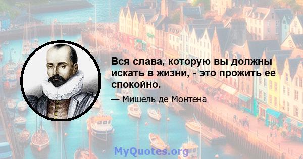 Вся слава, которую вы должны искать в жизни, - это прожить ее спокойно.