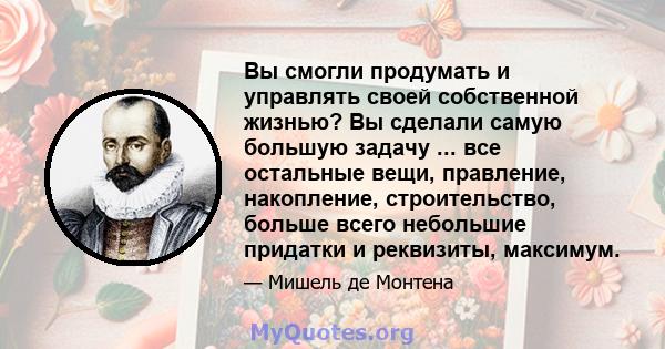 Вы смогли продумать и управлять своей собственной жизнью? Вы сделали самую большую задачу ... все остальные вещи, правление, накопление, строительство, больше всего небольшие придатки и реквизиты, максимум.