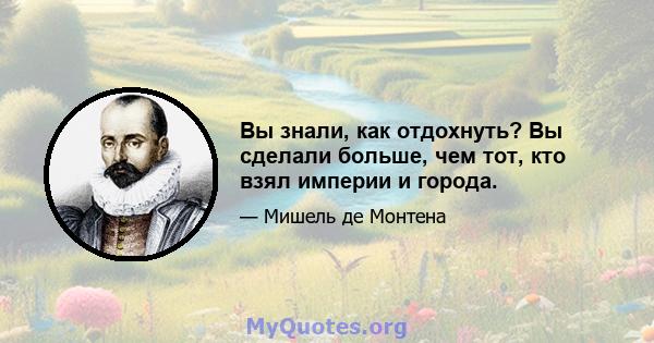 Вы знали, как отдохнуть? Вы сделали больше, чем тот, кто взял империи и города.